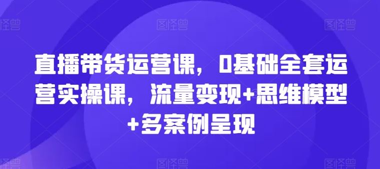 直播带货运营课，0基础全套运营实操课，流量变现+思维模型+多案例呈现-叮当猫聊项目