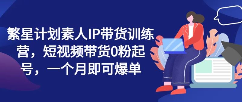 繁星计划素人IP带货训练营，短视频带货0粉起号，一个月即可爆单-叮当猫聊项目