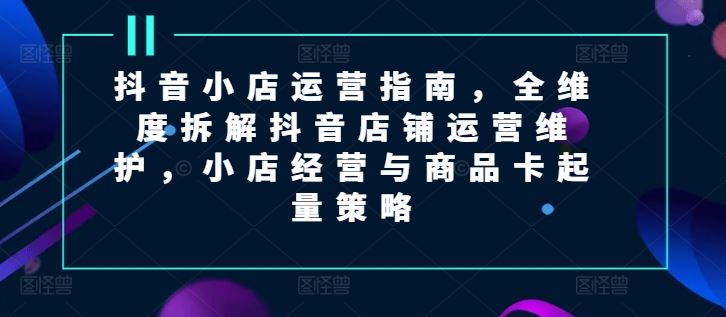 抖音小店运营指南，全维度拆解抖音店铺运营维护，小店经营与商品卡起量策略-叮当猫聊项目