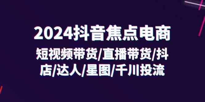 2024抖音焦点电商：短视频带货/直播带货/抖店/达人/星图/千川投流/32节课-叮当猫聊项目