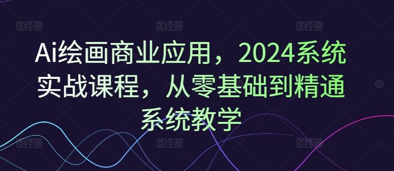 Ai绘画商业应用，2024系统实战课程，从零基础到精通系统教学-叮当猫聊项目