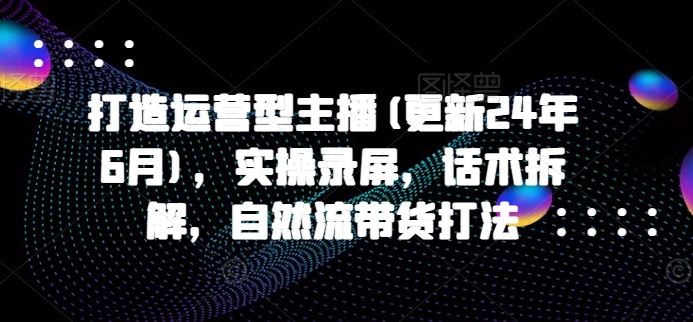 打造运营型主播(更新24年7月)，实操录屏，话术拆解，自然流带货打法-叮当猫聊项目