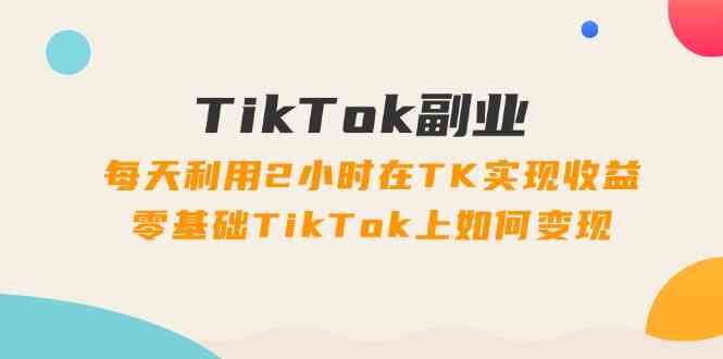 TikTok副业课：每天利用2小时在TK实现收益，零基础TikTok上如何变现（34节）-叮当猫聊项目