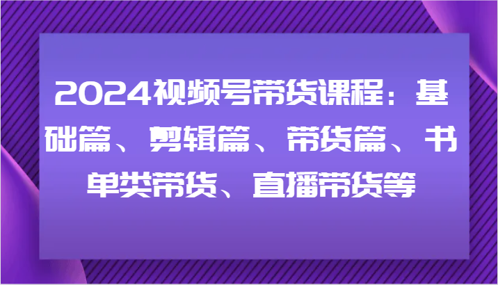 2024视频号带货课程：基础篇、剪辑篇、带货篇、书单类带货、直播带货等-叮当猫聊项目