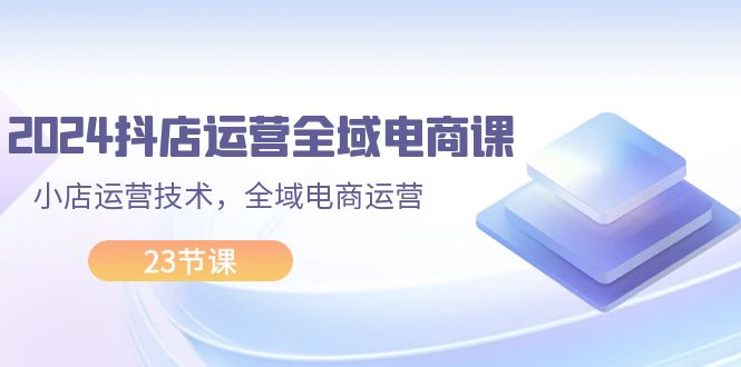 （11898期）2024抖店运营-全域电商课，小店运营技术，全域电商运营（23节课）-叮当猫聊项目
