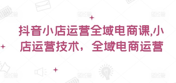 抖音小店运营全域电商课，​小店运营技术，全域电商运营-叮当猫聊项目