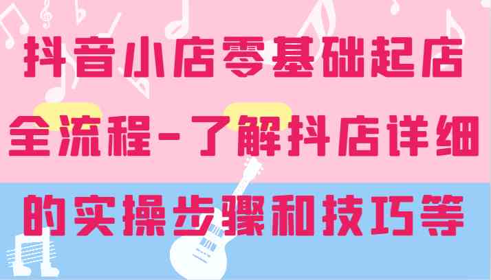 抖音小店零基础起店全流程-详细学习抖店的实操步骤和技巧等-叮当猫聊项目