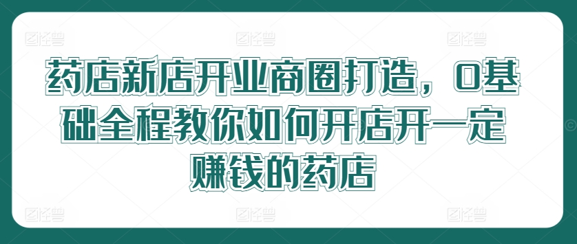 药店新店开业商圈打造，0基础全程教你如何开店开一定赚钱的药店-叮当猫聊项目