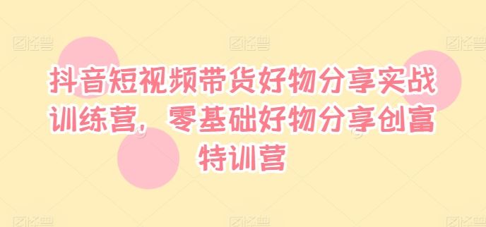抖音短视频带货好物分享实战训练营，零基础好物分享创富特训营-叮当猫聊项目