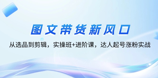 （12306期）图文带货新风口：从选品到剪辑，实操班+进阶课，达人起号涨粉实战-叮当猫聊项目