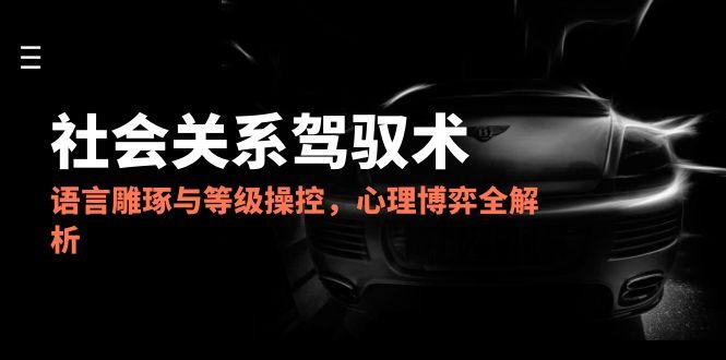 2025社会关系驾驭术，语言雕琢与等级操控，心理博弈全解析-叮当猫聊项目
