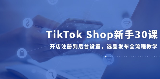 TikTok Shop新手30课，开店注册到后台设置，选品发布全流程教学-叮当猫聊项目