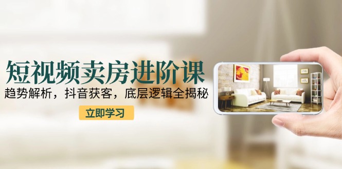短视频卖房进阶课：趋势解析，抖音获客，底层逻辑全揭秘-叮当猫聊项目